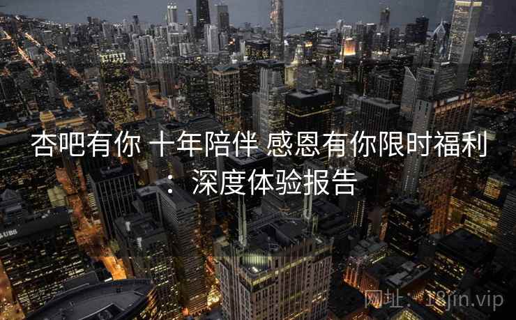 杏吧有你 十年陪伴 感恩有你限时福利:深度体验报告