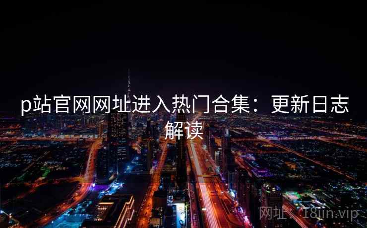 p站官网网址进入热门合集：更新日志解读
