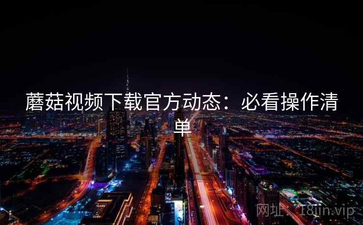 蘑菇视频下载官方动态:必看操作清单